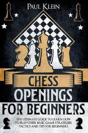 Chess Openings for Beginners: The Ultimate Guide to Learn How to Play Chess, Basi Game Strategies, Tactics and Tips for Beginners by Paul Klein 9798705126880