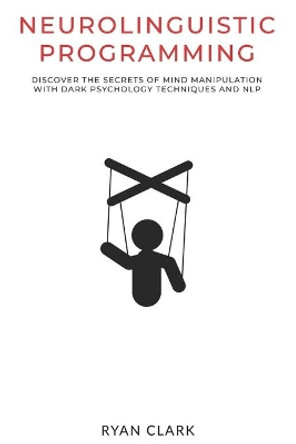 Neurolinguistic Programming: Discover The Secrets of Mind Manipulation with Dark Psychology Techniques and NLP by Ryan Clark 9798633155310