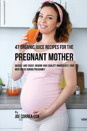 47 Organic Juice Recipes for the Pregnant Mother: Quickly and Easily Absorb High Quality Ingredients Your Body Needs During Pregnancy by Joe Correa 9781635317695