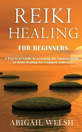 Reiki Healing for Beginners: A Practical Guide to Learning the Fundamentals of Reiki Healing for Common Ailments by Abigail Welsh 9781951345532