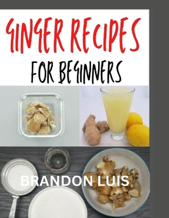 Ginger Recipes for Beginners: Complete Guide to Making Ginger Soups, Ginger Tea, Ginger Cakes, Ginger Baked Recipes and Many More by Brandon Luis 9798871507995