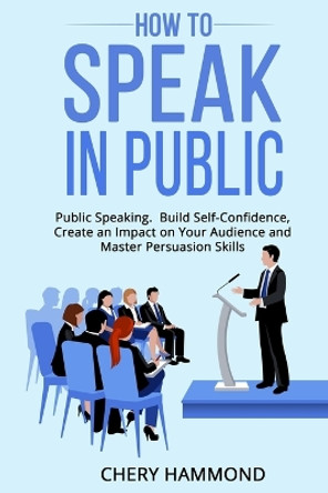 HOW TO SPEAK IN PUBLIC Public Speaking: Build SelfConfidence, Create an Impact on Your Audience and Master Persuasion Skills by Chery Hammond 9781803614328