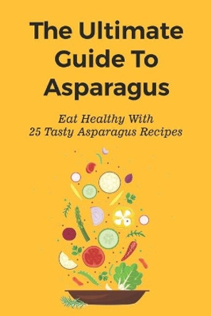 The Ultimate Guide To Asparagus: Eat Healthy With 25 Tasty Asparagus Recipes: Recipes For Cold Asparagus Appetizers by Minh Biehle 9798539931315