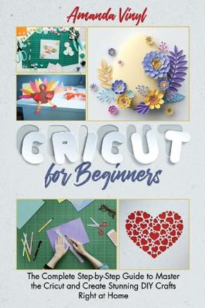 Cricut for Beginners: The Complete Step-by-Step Guide to Master the Cricut and Create Stunning DIY Crafts Right at Home by Amanda Vinyl 9798591075026