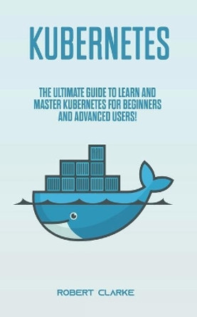 Kubernetes: The Ultimate Guide to Learn and Master Kubernetes for Beginners and Advanced Users! by Robert Clarke 9798624375574