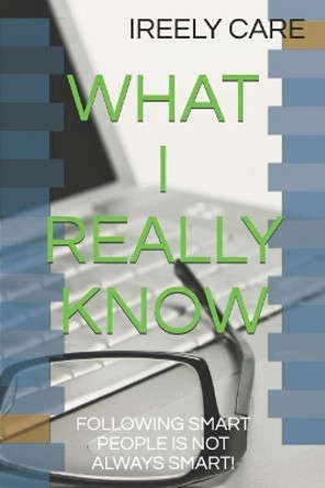 What I Really Know: Following Smart People Is Not Always Smart! by Ireely Care 9781731519771