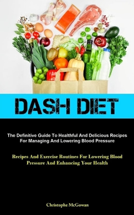 Dash Diet: The Definitive Guide To Healthful And Delicious Recipes For Managing And Lowering Blood Pressure (Recipes And Exercise Routines For Lowering Blood Pressure And Enhancing Your Health) by Christophe McGowan 9781837874491