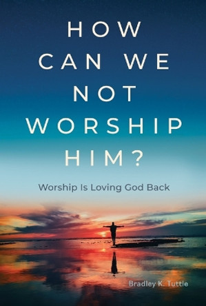 How Can We Not Worship Him?: Worship Is Loving God Back by Bradley K Tuttle 9781951350819