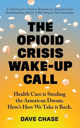 The Opioid Crisis Wake-Up Call: Health Care Is Stealing the American Dream. Here's How We Take It Back. by Dave Chase 9780999234341