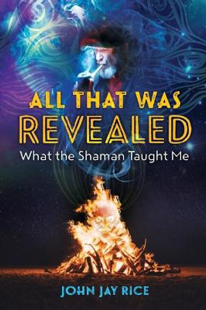 All That Was Revealed: What the Shaman Taught Me by John Jay Rice 9798558396164