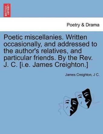 Poetic Miscellanies. Written Occasionally, and Addressed to the Author's Relatives, and Particular Friends. by the REV. J. C. [I.E. James Creighton.] by James Creighton 9781241088019