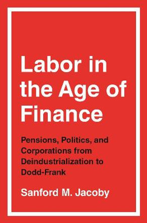 Labor in the Age of Finance: Pensions, Politics, and Corporations from Deindustrialization to Dodd-Frank by Sanford M. Jacoby