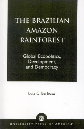 The Brazilian Amazon Rainforest: Global Ecopolitics, Development, and Democracy by Luiz C. Barbosa 9780761815228