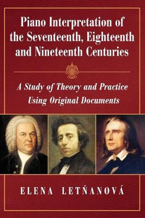 Piano Interpretation of the Seventeenth, Eighteenth and Nineteenth Centuries: A Study of Theory and Practice Using Original Documents by Elena Letnanová 9780786467082