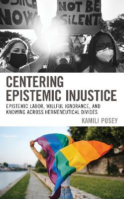 Centering Epistemic Injustice: Epistemic Labor, Willful Ignorance, and Knowing Across Hermeneutical Divides by Kamili Posey 9781498572590
