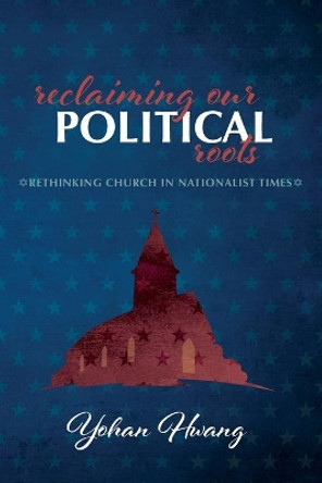 Reclaiming Our Political Roots: Rethinking Church in Nationalist Times by Yohan Hwang 9781725252172
