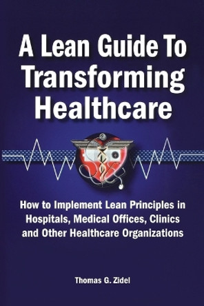 A Lean Guide to Transforming Healthcare: How to Implement Lean Principles in Hospitals, Medical Offices, Clinics, and Other Healthcare Organizations by Thomas Zidel 9780873897013