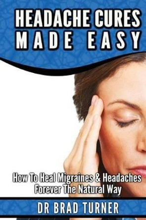 Headache Cures Made Easy: How To Heal Migraines & Headaches Forever The Natural Way by Dr Brad Turner 9781499568745