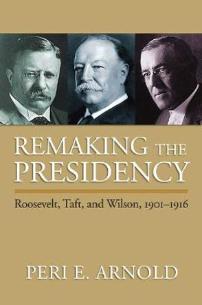 Remaking the Presidency: Roosevelt, Taft and Wilson, 1901-1916 by Peri E. Arnold