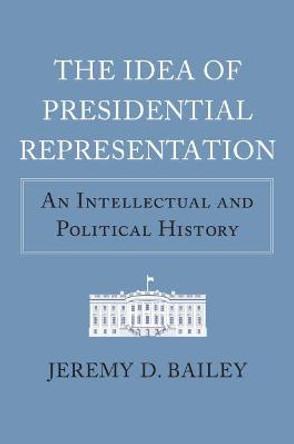 The Idea of Presidential Representation: An Intellectual and Political History by Jeremy D. Bailey