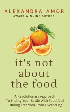 It's Not About The Food: A Revolutionary Approach To Ending Your Battle With Food And Finding Freedom From Overeating by Alexandra Amor 9781988924335