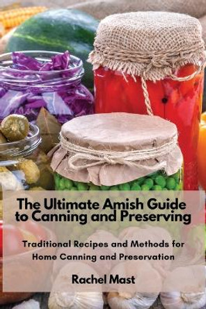 The Ultimate Amish Guide to Canning and Preserving: Traditional Recipes and Methods for Home Canning and Preservation by Rachel Mast 9781803620725
