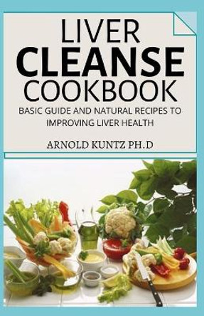 Liver Cleanse Cookbook: Basic Guide and Natural Recipes to Improving Human Health by Arnold Kuntz Ph D 9798681581628