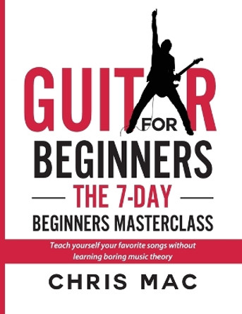 Guitar for Beginners - The 7-day Beginner's Masterclass: Teach yourself your favorite songs without learning boring music theory! by Chris Mac 9781989779774