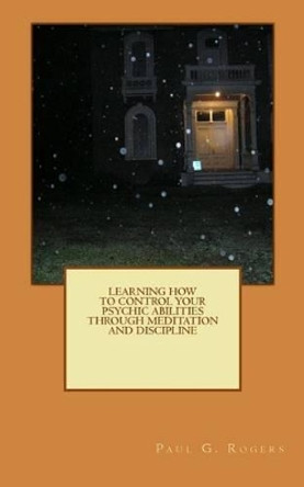 Learning to control your psychic abilities through discipline and meditation by Paul G Rogers 9781508852902
