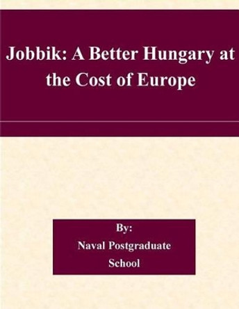 Jobbik: A Better Hungary at the Cost of Europe by Naval Postgraduate School 9781505226454