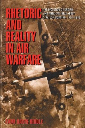 Rhetoric and Reality in Air Warfare: The Evolution of British and American Ideas about Strategic Bombing, 1914-1945 by Tami Davis Biddle