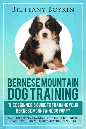 Bernese Mountain Dog Training: The Beginner's Guide to Training Your Bernese Mountain Dog Puppy: Includes Potty Training, Sit, Stay, Fetch, Drop, Leash Training and Socialization Training by Brittany Boykin 9781948489720