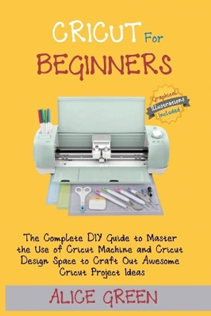 Cricut for Beginners: The Complete DIY Guide to Master the Use of Cricut Machine and Cricut Design Space to Craft Out Awesome Cricut Project Ideas (Graphical Illustrations Included) by Alice Green 9781952597350