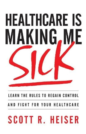 Healthcare Is Making Me Sick: Learn the Rules to Regain Control and Fight for Your Healthcare by Scott R Heiser 9781544511979