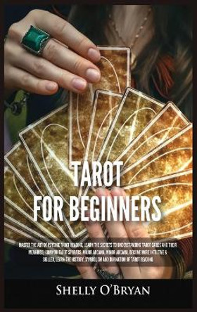 Tarot For Beginners: Master the Art of Psychic Tarot Reading, Learn the Secrets to Understanding Tarot Cards and Their Meanings, Learn the History, Symbolism and Divination of Tarot Reading by Shelly O'Bryan 9781954797796