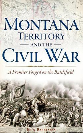 Montana Territory and the Civil War: A Frontier Forged on the Battlefield by Ken Robison 9781540208927