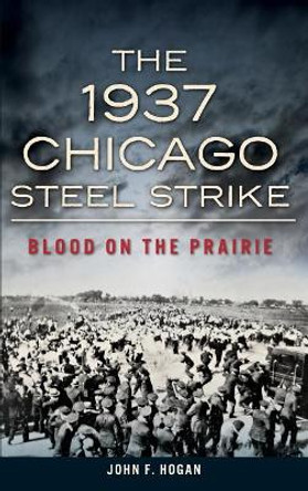 The 1937 Chicago Steel Strike: Blood on the Prairie by John F Hogan 9781540223012