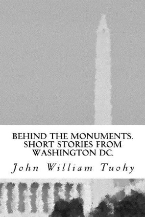 Behind the Monuments.: Short Stories from Washington DC. by John William Tuohy 9781540309587