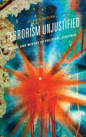 Terrorism Unjustified: The Use and Misuse of Political Violence by Vicente Medina 9781442253513