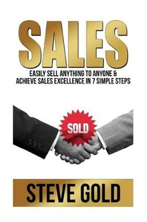 Sales: Easily Sell Anything To Anyone & Achieve Sales Excellence In 7 Simple Steps by Steve Gold 9781519627667