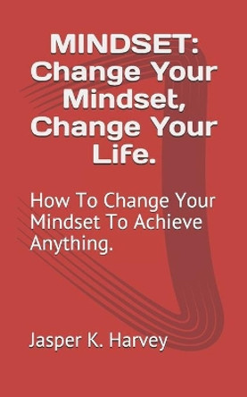 Mindset: Change Your Mindset, Change Your Life.: How To Change Your Mindset To Achieve Anything. by Jasper K Harvey 9781520629469