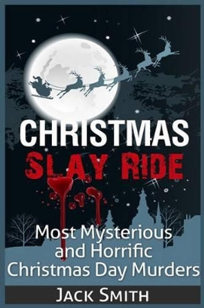 Christmas Slay Ride: Most Mysterious and Horrific Christmas Day Murders by Jack Smith 9781511402095