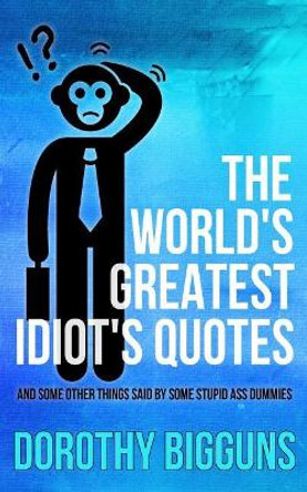 The World's Greatest Idiot's Quotes: And Other Things Said By Some Stupid Ass Dummies by Dorothy Bigguns 9781511616119