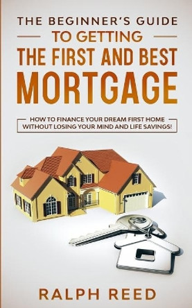 The Beginner's Guide To Getting The First And Best Mortgage: How to Finance your Dream First Home Without Losing your Mind and Life Savings! by Ralph Reed 9798664428995