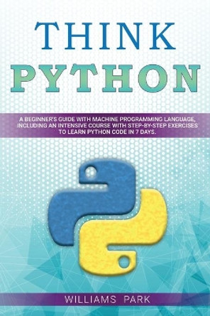 Think Python: A Beginner's Guide with Machine Programming Language, Including an Intensive Course with Step-By-Step Exercises to Learn Python Code in 7 Days by Williams Park 9798624477636