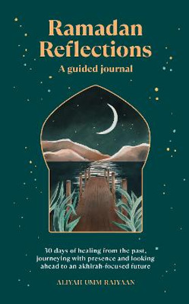 Ramadan Reflections: 30 days of healing from the past, journeying with presence and looking ahead to an akhirah-focused future by Aliyah Umm Raiyaan
