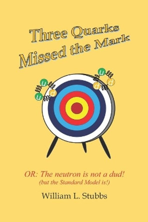 Three Quarks Missed the Mark: Or: The neutron is not a dud! (but the Standard Model is!) by William L Stubbs 9781698130361