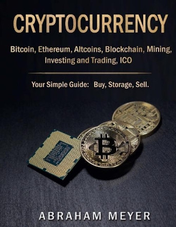 Cryptocurrency: Bitcoin, Ethereum, Altcoins, Blockchain, Mining, Investing and Trading, Ico.: Your Simple Guide: Buy, Storage, Sell. by Abraham Meyer 9781981220847