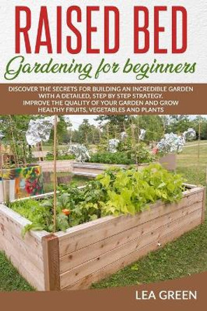 Raised Bed Gardening for Beginners: Discover the Secrets for Building an Incredible Garden with a Detailed, Step by Step Strategy. Improve the Quality of Your Garden and Grow Healthy Fruits, Vegetables and Plants by Lea Green 9798669591144