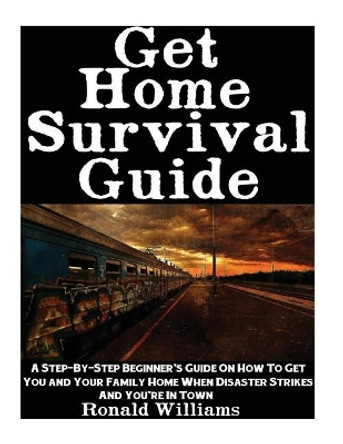 Get Home Survival Guide: A Step-By-Step Beginner's Guide On How To Get You And Your Family Home When Disaster Strikes and You're In Town by Ronald Williams 9781548229078